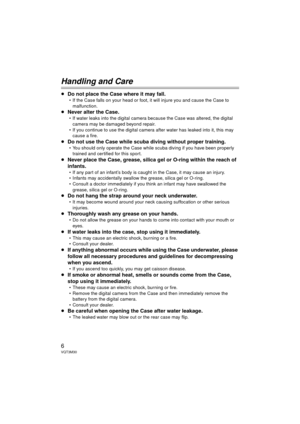 Page 66VQT3M30
Handling and Care
≥Do not place the Case where it may fall.
 If the Case falls on your head or foot,  it will injure you and cause the Case to 
malfunction. 
≥ Never alter the Case.
 If water leaks into the digital camera because the Case was altered, the digital 
camera may be damaged beyond repair.
 If you continue to use the digital camera after water has leaked into it, this may  cause a fire.
≥ Do not use the Case while scuba diving without proper training.
 You should only operate the Case...