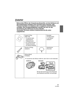 Page 5151VQT3M30
Zubehör
Beim ersten Öffnen der Verpackung überprüfen, ob das Gehäuse und 
alle Zubehörteile enthalten sind und dass keine Versand- oder 
Transportschäden am Gehäuse oder an jeglichen Zubehörteilen 
vorliegen. Bei Unregelmäßigkeiten wenden Sie sich vor der 
Verwendung des Gehäuses an Ihren Händler.
Verwenden Sie keine anderen Zubehörteile als die unten 
aufgeführten.
Ersatz-O-Ring
VMG1798
*Im speziell dafür 
vorgesehenen 
Polyesterbeutel
* Ein O-Ring ist bei der Auslieferung bereits 
am Gehäuse...