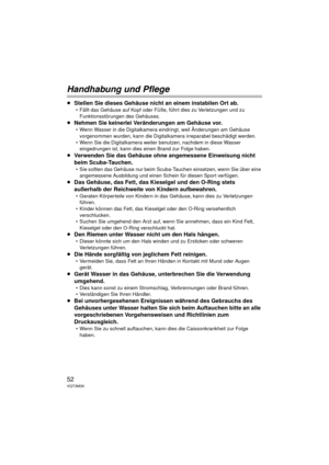 Page 5252VQT3M30
Handhabung und Pflege
≥Stellen Sie dieses Gehäuse nicht an einem instabilen Ort ab.
 Fällt das Gehäuse auf Kopf oder Füße, führt dies zu Verletzungen und zu 
Funktionsstörungen des Gehäuses.
≥ Nehmen Sie keinerlei Veränderungen am Gehäuse vor.
 Wenn Wasser in die Digitalkamera eindringt, weil Änderungen am Gehäuse 
vorgenommen wurden, kann die Digitalka mera irreparabel beschädigt werden.
 Wenn Sie die Digitalkamera weiter benutzen, nachdem in diese Wasser  eingedrungen ist, kann dies einen...