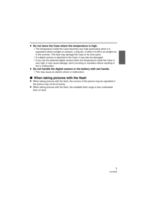 Page 77VQT3M30
≥Do not leave the Case where the temperature is high.
 The temperature inside the Case becomes very high particularly when it is 
exposed to direct sunlight on a beach, a ship etc. or when it is left in an airtight car 
in the summer. The heat may damage the Case or its inner parts.
 If a digital camera is attached to the Case, it may also be damaged.
 If you use the attached digital camera when the temperature inside the Case is  very high, it may cause leakage, short-circuiting or insulation...