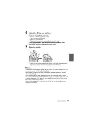 Page 11(ENG) VQT4V8311
6Inspect the O-ring one last time.
Check the following one more time:•There is no dirt sticking to the O-ring.•The O-ring has not come out.•The O-ring is not twisted.•There are no scratches or squashed parts on the O-ring.Thoroughly wipe any grease off your hands with a dry cloth. 
Afterwards wash thoroughly with fresh water.
7Close the buckle.
•
Check that no foreign materials are sticking to the outer surface of the O-
ring or the buckle on the front case and then close the Case....