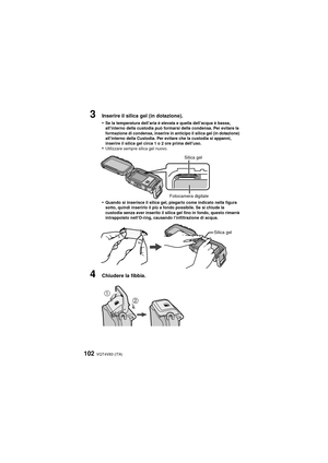 Page 102VQT4V83 (ITA)102
3Inserire il silica gel (in dotazione).
•
Se la temperatura dell’aria è elevata e quella dell’acqua è bassa, 
all’interno della custodia può formarsi della condensa. Per evitare la 
formazione di condensa, inserire in anticipo il silica gel (in dotazione) 
all’interno della Custodia. Per evitare che la custodia si appanni, 
inserire il silica gel circa 1 o 2 ore prima dell’uso.
•Utilizzare sempre silica gel nuovo.
•Quando si inserisce il silica gel, piegarlo come indicato nella figura...