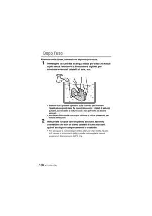 Page 106VQT4V83 (ITA)106
Dopo l’uso
Al termine delle riprese, attenersi alla seguente procedura.
1Immergere la custodia in acqua dolce per circa 30 minuti 
o più senza rimuovere la fotocamera digitale, per 
eliminare eventuali cristalli di sale, ecc.
•
Premere tutti i pulsanti operativi sulla custodia per eliminare 
l’eventuale acqua di mare. Se non si rimuovono i cristalli di sale dai 
pulsanti, questi ultimi si induriranno e non potranno più essere 
azionati.
•Non lavare la custodia con acqua corrente o a...