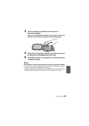 Page 107(ITA) VQT4V83107
3Aprire la copertura posteriore per rimuovere la 
fotocamera digitale.
Dopo aver accuratamente asciugato le mani, mettere il dito come 
indicato nell’illustrazione ed estrarre la fotocamera digitale.
4Rimuovere l’O-ring dalla custodia e controllare che non vi 
sia sporcizia nell’alloggiamento dell’O-ring.
5Controllare che non vi siano graffi ecc. sull’O-ring mentre 
si applica il grasso.
Note
Fare attenzione a quanto segue quando si estrae la fotocamera digitale.
•Fare attenzione di...