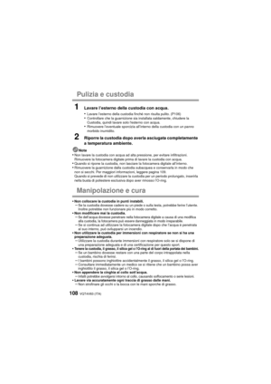 Page 108VQT4V83 (ITA)108
Pulizia e custodia
1Lavare l’esterno della custodia con acqua.
•
Lavare l’esterno della custodia finché non risulta pulito. (P106)•Controllare che la guarnizione sia installata saldamente, chiudere la 
Custodia, quindi lavare solo lesterno con acqua.
•Rimuovere l’eventuale sporcizia all’interno della custodia con un panno 
morbido inumidito.
2Riporre la custodia dopo averla asciugata completamente 
a temperatura ambiente.
Note•Non lavare la custodia con acqua ad alta pressione, per...