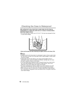 Page 12VQT4V83 (ENG)12
Checking the Case is Waterproof
After setting the O-ring, check that no water leaks into the Case by 
submerging it in a water tank, bath tub etc. for about 3 minutes before 
attaching a digital camera.
•Do not use the Case in water over 40 °C/104 °F. The heat may damage the Case 
or cause water leakage.
•Carry out the same test after attaching the digital camera to the Case. (P15)
Notes•If bubbles rise from the Case when it is submerged in water or there is water inside 
the Case when...