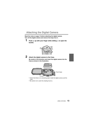 Page 13(ENG) VQT4V8313
Attaching the Digital Camera
Read the notes on page 15 before attaching the digital camera.
Turn off the digital camera and remove the strap from it.
1Push 2 up with your finger while sliding  1 to open the 
buckle.
2Attach the digital camera to the Case.
Be careful of the direction and insert the digital camera into the 
Case as shown in the illustration.
•Check that there is no remaining water inside the digital camera and the 
Case.
•Be careful not to catch the shading hood  1.
1Front...