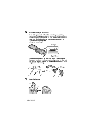 Page 14VQT4V83 (ENG)14
3Insert the silica gel (supplied).
•
If the air temperature is high and the water temperature is low, 
condensation may appear inside the Case. To prevent condensation, 
insert silica gel (supplied) inside the Case in advance. To prevent the 
Case from becoming fogged up, insert the silica gel about 1 to 
2 hours before using the Case.
•Always use new silica gel.
•When inserting the silica gel, bend it as shown in the illustration 
below and then insert it as far as possible. If you close...