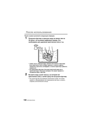 Page 150VQT4V83 (RUS)150
После использования
После  съемки  выполните  следующие  операции .
1Погрузите  футляр  в  пресную  воду  не  менее  чем  на  
30  минут , не  вынимая  цифровую  камеру . Это  
необходимо  для  удаления  кристаллов  соли  и  т .д .
•
Чтобы  смыть  морскую  воду, нажмите  все кнопки  на футляре . 
Если  кристаллы  соли не будут  удалены  с кнопок и  других 
элементов , кристаллы  затвердеют , и  кнопки  перестанут  работать  
нормально .
•Не промывайте  футляр в быстрой  проточной  воде...