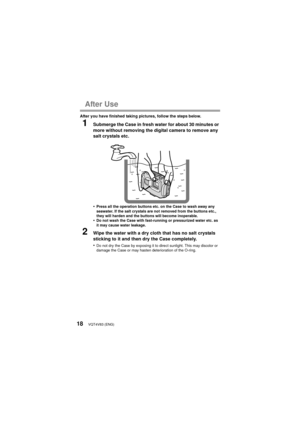 Page 18VQT4V83 (ENG)18
After Use
After you have finished taking pictures, follow the steps below.
1Submerge the Case in fresh water for about 30 minutes or 
more without removing the digital camera to remove any 
salt crystals etc.
•
Press all the operation buttons etc. on the Case to wash away any 
seawater. If the salt crystals are not removed from the buttons etc., 
they will harden and the buttons will become inoperable.
•Do not wash the Case with fast-running or pressurized water etc. as 
it may cause...