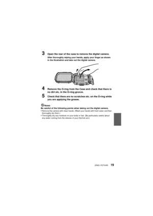 Page 19(ENG) VQT4V8319
3Open the rear of the case to remove the digital camera.
After thoroughly wiping your hands, apply your finger as shown 
in the illustration and take out the digital camera.
4Remove the O-ring from the Case and check that there is 
no dirt etc. in the O-ring groove.
5Check that there are no scratches etc. on the O-ring while 
you are applying the grease.
Notes
Be careful of the following points when taking out the digital camera.
•Remove the camera with clean hands. (Wash your hands with...