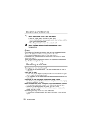 Page 20VQT4V83 (ENG)20
Cleaning and Storing
1Wash the outside of the Case with water.
•
Wash the outside of the Case until it is clean. (P18)•Confirm that the O-ring is set securely, be sure to close the Case, and then 
wash only the outside with water.
•Wipe off any dirt inside the Case with a wet, soft cloth.
2Store the Case after drying it thoroughly at room 
temperature.
Notes•Do not wash the Case with high-pressure water as it may cause water leakage. 
Remove the digital camera before washing the Case with...