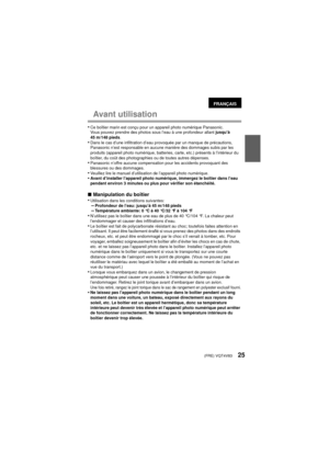 Page 25(FRE) VQT4V8325
Avant utilisation
•Ce boîtier marin est conçu pour un appareil photo numérique Panasonic.
Vous pouvez prendre des photos sous l’eau à une profondeur allant jusqu’à 
45 m/148 pieds.
•Dans le cas d’une infiltration d’eau provoquée par un manque de précautions, 
Panasonic n’est responsable en aucune manière des dommages subis par les 
produits (appareil photo numérique, batteries, carte, etc.) présents à l’intérieur du 
boîtier, du coût des photographies ou de toutes autres dépenses....