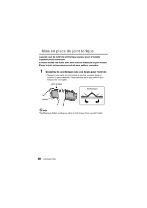 Page 30VQT4V83 (FRE)30
Mise en place du joint torique
Assurez-vous de mettre le joint torique en place avant d’installer 
l’appareil photo numérique.
Lavez et séchez vos mains avec soin avant de manipuler le joint torique. 
Placez le joint torique dans un endroit sans sable ni poussière.
1Desserrez le joint torique avec vos doigts pour l’enlever.
•
Desserrez une partie du joint torique du bout de vos deux doigts et 
soulevez la partie détachée. Faites attention de ne pas érafler le joint 
torique avec vos...