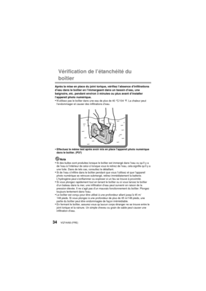 Page 34VQT4V83 (FRE)34
Vérification de l’étanchéité du 
boîtier
Après la mise en place du joint torique, vérifiez l’absence d’infiltrations 
d’eau dans le boîtier en l’immergeant dans un bassin d’eau, une 
baignoire, etc. pendant environ 3 minutes ou plus avant d’installer 
l’appareil photo numérique.
•N’utilisez pas le boîtier dans une eau de plus de 40 °C/104 °F. La chaleur peut 
l’endommager et causer des infiltrations d’eau.
•Effectuez le même test après avoir mis en place l’appareil photo numérique 
dans...