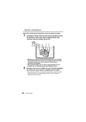 Page 40VQT4V83 (FRE)40
Après utilisation
Après avoir fini de prendre des photos, suivez les étapes suivantes.
1Immergez le boîtier dans de l’eau douce pendant environ 
30 minutes ou plus sans retirer l’appareil photo afin 
d’enlever tous les cristaux de sel, etc.
•
Appuyez sur toutes les touches de fonctionnement, etc. du boîtier 
afin d’enlever toute l’eau de mer. Si les cristaux de sel ne sont pas 
retirés des touches, etc., ceux-ci durciront et les touches 
deviendront inutilisables.
•Ne lavez pas le boîtier...
