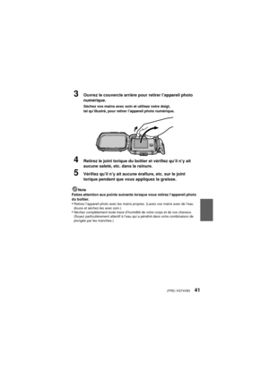 Page 41(FRE) VQT4V8341
3Ouvrez le couvercle arrière pour retirer l’appareil photo 
numérique.
Séchez vos mains avec soin et utilisez votre doigt, 
tel qu’illustré, pour retirer l’appareil photo numérique.
4Retirez le joint torique du boîtier et vérifiez qu’il n’y ait 
aucune saleté, etc. dans la rainure.
5Vérifiez qu’il n’y ait aucune éraflure, etc. sur le joint 
torique pendant que vous appliquez la graisse.
Nota
Faites attention aux points suivants lorsque vous retirez l’appareil photo 
du boîtier.
•Retirez...