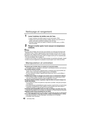 Page 42VQT4V83 (FRE)42
Nettoyage et rangement
1Lavez l’extérieur du boîtier avec de l’eau.
•
Lavez l’extérieur du boîtier jusqu’à ce qu’il soit propre. (P40)•Vérifiez que le joint torique est bien installé, assurez-vous de fermer le 
boîtier, puis lavez seulement l’extérieur avec de l’eau.
•Essuyez toutes traces de saleté à l’intérieur du boîtier avec un chiffon 
doux et humide.
2Rangez le boîtier après l’avoir essuyé à la température 
ambiante.
Nota•Ne lavez pas le boîtier avec de l’eau sous pression car cela...