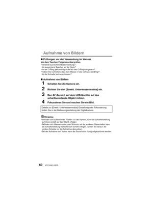 Page 60VQT4V83 (GER)60
Aufnahme von Bildern
∫Prüfungen vor der Verwendung im WasserVor dem Tauchen Folgendes überprüfen.•Verbleibt ausreichend Batterieleistung?•Ist ausreichend Speicher auf der Karte?•Ist der O-Ring gleichmäßig in die Nut des O-Rings eingesetzt?•Haben Sie kontrolliert, dass kein Wasser in das Gehäuse eindringt?•Ist die Schnalle fest verschlossen?
∫Aufnahme von Bildern
1Schalten Sie die Kamera ein.
2Richten Sie den [Erweit. Unterwassermodus] ein.
3Den AF-Bereich auf dem LCD-Monitor auf das...