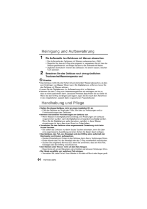 Page 64VQT4V83 (GER)64
Reinigung und Aufbewahrung
1Die Außenseite des Gehäuses mit Wasser abwaschen.
•Die Außenseite des Gehäuses mit Wasser sauberwaschen. (S62)•Überprüfen Sie, dass der O-Ring sicher eingesetzt ist, vergewissern Sie sich, dass das 
Gehäuse geschlossen ist, und reinigen Sie dann nur die Außenseite mit Wasser.
•Jeglichen Schmutz im Inneren des Gehäuses mit einem nassen, weichen 
Tuch abreiben.
2Bewahren Sie das Gehäuse nach dem gründlichen 
Trocknen bei Raumtemperatur auf.
Hinweise•Das Gehäuse...