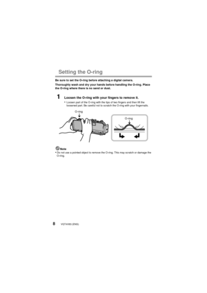 Page 8VQT4V83 (ENG)8
Setting the O-ring
Be sure to set the O-ring before attaching a digital camera.
Thoroughly wash and dry your hands before handling the O-ring. Place 
the O-ring where there is no sand or dust.
1Loosen the O-ring with your fingers to remove it.
•
Loosen part of the O-ring with the tips of two fingers and then lift the 
loosened part. Be careful not to scratch the O-ring with your fingernails.
Note•Do not use a pointed object to remove the O-ring. This may scratch or damage the 
O-ring....