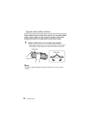 Page 74VQT4V83 (SPA)74
Ajuste del anillo tórico
Tenga cuidado de poner el anillo tórico antes de unir una cámara digital.
Limpie a fondo y seque sus manos antes de manejar el anillo tórico. 
Coloque dicho anillo en un lugar donde no haya arena ni polvo.
1Afloje el anillo tórico con sus dedos para quitarlo.
•
Afloje parte del anillo tórico con la punta de dos dedos, luego levante la 
parte aflojada. Tenga cuidado de no arañar dicho anillo con las uñas.
Nota•No utilice un objeto puntiagudo para quitar el anillo...