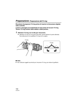 Page 102102VQT2N71
Preparazione -Preparazione dell’O-ring-
Ricordarsi di preparare l’O-ring prima di inserire la fotocamera digitale 
nella custodia.
Lavare e asciugare accuratamente le mani prima di toccare l’O-ring. 
Tenere l’O-ring lontano dalla sabbia e dalla polvere.
1Allentare l’O-ring con le dita per rimuoverlo.
≥Allentare l’O-ring con la punta di due dita, quindi sollevare la parte allentata. 
Fare attenzione a non graffiare l’O-ring con le unghie.
∫Nota
≥Non utilizzare oggetti acuminati per rimuov ere...