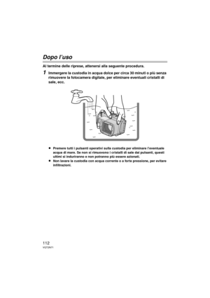 Page 112112VQT2N71
Dopo l’uso
Al termine delle riprese, attenersi alla seguente procedura.
1Immergere la custodia in acqua dolce per circa 30 minuti o più senza 
rimuovere la fotocamera digitale, per eliminare eventuali cristalli di 
sale, ecc.
≥
Premere tutti i pulsanti operativi sulla custodia per eliminare l’eventuale 
acqua di mare. Se non si rimuovono i cristalli di sale dai pulsanti, questi 
ultimi si induriranno e non potranno più essere azionati.
≥Non lavare la custodia con acqua corrente o a forte...