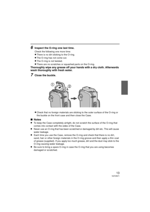 Page 1313VQT2N71
6Inspect the O-ring one last time.
Check the following one more time:
≥There is no dirt sticking to the O-ring.
≥The O-ring has not come out.
≥The O-ring is not twisted.
≥There are no scratches or squashed parts on the O-ring.
Thoroughly wipe any grease off your hands with a dry cloth. Afterwards 
wash thoroughly with fresh water.
7Close the buckle.
≥Check that no foreign materials are sticking to the outer surface of the O-ring or 
the buckle on the front case and then close the Case.
∫Notes...