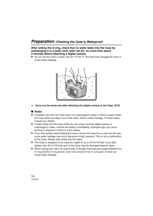 Page 1414VQT2N71
Preparation -Checking the Case is Waterproof-
After setting the O-ring, check that no water leaks into the Case by 
submerging it in a water tank, bath tub etc. for more than about 
3 minutes before attaching a digital camera.
≥Do not use the Case in water over 40 °C/104 °F. The heat may damage the Case or 
cause water leakage.
‘Carry out the same test after attaching the digital camera to the Case. (P15)
∫Notes
≥If bubbles rise from the Case when it is submerged in water or there is water...