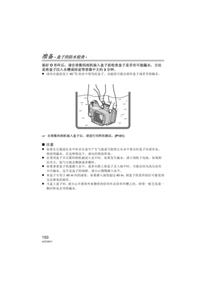 Page 150150VQT2N71
准备 -盒子的防水检查-
装好O形环后，请在将数码相机装入盒子前检查盒子是否有可能漏水，方法
是将盒子沉入水槽或浴盆等容器中大约 3分钟。
≥
请勿在温度高于 40oC的水中使用此盒子。  该温度可能会损坏盒子或者导致漏水。
‘在将数码相机装入盒子后，请进行同样的测试。  (P151)
∫注意
≥
如果在它被浸在水中时会从盒中产生气泡或当您将它从水中拿出时盒子内部有水，
则说明漏水。在这种情况下，请向经销商咨询。
≥在使用盒子并且数码相机被浸入水中时，如果发生漏水，请立刻取下电池。  如果附
近有火，氢气可能会燃烧或者爆炸。
≥如果拿着盒子快速潜入水中，或者从船上将盒子丢入海中时，可能会因为高压而有
少许漏水。  这不是盒子的故障。  请小心慢慢潜入水中。
≥本盒子专用于 40 m内的深度。  如果潜入深度超过 40 m，则盒子的某些部位可能受到
无法修复的损坏。
≥当盖上盒子时，请小心不要将外来物带到 O形环及 O形环槽之间。  即使一根毛发或一
颗沙粒也会导致漏水。
DMW-MCTZ10-VQT2N71.book  150 ページ  ２０１０年１月８日　金曜日　午後３時２１分 