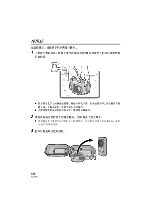 Page 156156VQT2N71
使用后
完成拍摄后，请按照下列步骤进行操作。
1不要取出数码相机，将盒子浸没在清水中约30分钟或更长时间以清除所有
的盐粒等。
≥
按下所有盒子上的操作按钮等以将海水清洗干净。  如果按钮子等上的盐粒没有清
除干净，盐粒会硬化，按钮子将会无法操作。
≥不要用倾泄的水或有压力的水等，这可能导致漏水。
2请用没有粘有盐粒的干布将水擦去，然后将盒子完全擦干。
≥
请勿将此盒子暴露在直射的阳光下使其晒干。  这可能导致盒子退色或损坏，或者
加速 O形环的老化。
3打开后封盖取出数码相机。
PEK_BODY.fm  156 ページ  ２０１０年１月１４日　木曜日　午前１１時５０分 