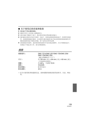 Page 159159VQT2N71
∫关于使用后的存放和检查
≥请从盒子中取出数码相机。
≥确保O形环上没有粘上脏物或灰尘。
≥请在室温下彻底弄干盒子，然后将其存放在阴凉避光的地方。
≥我们建议在购买后每 3年检查一次盒子。  检查包括拆卸和清洗盒子、检查所有的部
件、如果需要请进行修理、以及使用与购买前进行盒子防水检查相同的流体静力学
测试设备检查盒子的防水性能。  客户必须支付所有运费。
≥请勿拆除任何部件，或者使用使用说明书中没有指定的附件，并且不要修改盒子。  
如果盒子不能正常工作，请与经销商联系。
规格
相容型号 : DMC-TZ10/DMC-ZS7/DMC-TZ9/DMC-ZS6/
DMC-TZ8/DMC-ZS5
（截止到2010年1月¢）
尺寸: 约150 mm ( 宽) k 94 mm ( 高) k 93 mm ( 深)
（不包括突出部分）
重量 : 约442 g （包括扩散器）
材料 : 聚碳酸酯
防水构造 : O形环封口
防水深度 : 40 m
¢ 有关可使用机型的最新信息，请参阅数码相机的使用说明书、目录、网站
等。
PEK_BODY.fm  159 ページ  ２０１０年１月１４日　木曜日...