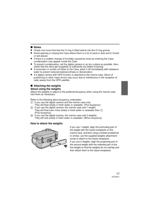 Page 1717VQT2N71
∫Notes
≥Check one more time that the O-ring is fitted evenly into the O-ring groove.≥Avoid opening or closing the Case where ther e is a lot of sand or dust and in humid 
or wet places.
≥If there is a sudden change of humidity caused by moist air entering the Case, 
condensation may appear inside the Case.
≥To prevent condensation, set the digital camera in as dry a place as possible. Also, 
check that the silica gel (supplied) is sufficiently dry before inserting.
≥If sunscreen or suntan oil...