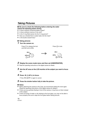 Page 1818VQT2N71
Taking Pictures
∫Be sure to check the following before entering the water
Check the following before diving.
≥
Is there sufficient remaining battery power?
≥Is there sufficient memory in the card?
≥Is the O-ring fitted evenly into the O-ring groove?
≥Have you checked that no water leaks into the Case?
≥Is the buckle closed firmly?
∫ Taking pictures
1Turn the camera on.
2Display the scene mode menu and then set [UNDERWATER].
≥
Read the operating instructions of the digital camera for details....