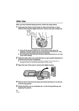 Page 2020VQT2N71
After Use
After you have finished taking pictures, follow the steps below.
1Submerge the Case in fresh water for about 30 minutes or more 
without removing the digital camera to remove any salt crystals etc.
≥
Press all the operation buttons etc. on the Case to wash away any 
seawater. If the salt crystals are not removed from the buttons etc., they 
will harden and the buttons will become inoperable.
≥Do not wash the Case with fast-running or pressurized water etc. as it may 
cause water...