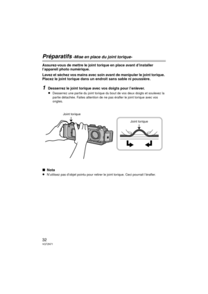 Page 3232VQT2N71
Préparatifs -Mise en place du joint torique-
Assurez-vous de mettre le joint torique en place avant d’installer 
l’appareil photo numérique.
Lavez et séchez vos mains avec soin avant de manipuler le joint torique. 
Placez le joint torique dans un endroit sans sable ni poussière.
1Desserrez le joint torique avec vos doigts pour l’enlever.
≥Desserrez une partie du joint torique du bout de vos deux doigts et soulevez la 
partie détachée. Faites attention de ne pas érafler le joint torique avec vos...