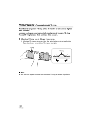 Page 102102VQT4C30
Preparazione -Preparazione dell’O-ring-
Ricordarsi di preparare l’O-ring prima di inserire la fotocamera digitale 
nella custodia.
Lavare e asciugare accuratamente le mani prima di toccare l’O-ring. 
Tenere l’O-ring lontano dalla sabbia e dalla polvere.
1Allentare l’O-ring con le dita per rimuoverlo.
≥Allentare l’O-ring con la punta di due dita, quindi sollevare la parte allentata. 
Fare attenzione a non graffiare l’O-ring con le unghie.
∫Nota
≥Non utilizzare oggetti acuminati per rimuov ere...