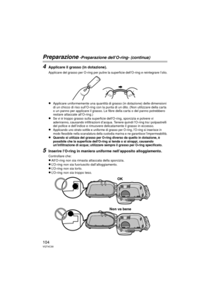 Page 104104VQT4C30
Preparazione -Preparazione dell’O-ring- (continua)
4Applicare il grasso (in dotazione).
     Applicare del grasso per O-ring per pulire la superficie dell’O-ring e reintegrare l’olio.
≥Applicare uniformemente una quantità di grasso (in dotazione) delle dimensioni 
di un chicco di riso sull’O-ring con la punta di un dito. (Non utilizzare della carta 
o un panno per applicare il grasso. Le fibre della carta o del panno potrebbero 
restare attaccate all’O-ring.)
≥Se vi è troppo grasso sulla...