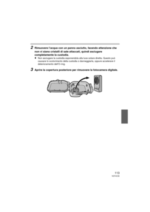 Page 113113VQT4C30
2Rimuovere l’acqua con un panno asciutto, facendo attenzione che 
non vi siano cristalli di sale attaccati, quindi asciugare 
completamente la custodia.
≥Non asciugare la custodia esponendola alla luce solare diretta. Questo può 
causare lo scolorimento della custodia o danneggiarla, oppure accelerare il 
deterioramento dell’O-ring.
3Aprire la copertura posteriore per rimuovere la fotocamera digitale.
DMW-MCTZ30-VQT4C30.book  113 ページ  ２０１２年１月１２日　木曜日　午前１０時５０分 