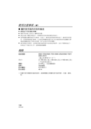 Page 138138VQT4C30
使用注意事項（續）
∫關於使用後的存放和檢查
≥請從盒子中取出數位相機。 
≥確保O形環上沒有沾上髒物或灰塵。
≥請在室溫下徹底弄乾盒子，然後將其存放在陰涼避光的地方。
≥我們建議在購買後每 3年檢查一次盒子。  檢查包括拆卸和清洗盒子、檢查所有的部
件、如果需要請進行修理、以及使用與購買前進行盒子防水檢查相同的流體靜力學
測試設備檢查盒子的防水性能。  客戶必須支付所有運費。
≥請勿拆除任何部件，或者使用使用說明書中沒有指定的附件，並且不要修改盒子。  
如果盒子不能正常工作，請與經銷商聯繫。
規格
相容型號： DMC-TZ30/DMC-TZ31/DMC-ZS20/DMC-TZ27/
DMC-ZS19
（截止到2012年1月¢）
尺寸：約150 mm ( 寬) k 94 mm ( 高) k 102 mm ( 深)
（不包括突出部分）
重量： 約474 g （包括擴散器）
材料： 聚碳酸酯
防水構造： O形環封口
防水深度： 40 m
¢ 有關可使用機型的最新資訊，請參閱數位相機的使用說明書、目錄、網站
等。
DMW-MCTZ30-VQT4C30.book  138 ページ...