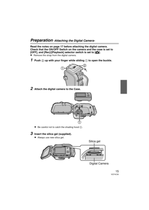 Page 1515VQT4C30
Preparation -Attaching the Digital Camera-
Read the notes on page 17 before attaching the digital camera.
Check that the ON/OFF Switch on the camera and the case is set to 
[OFF], and [Rec]/[Playback] selector switch is set to [
!].
≥Remove the strap from the digital camera.
1Push 2 up with your finger while sliding 1 to open the buckle.
2Attach the digital camera to the Case.
≥Be careful not to catch the shading hood  1.
3Insert the silica gel (supplied).
≥Always use new silica gel. 
Silica...