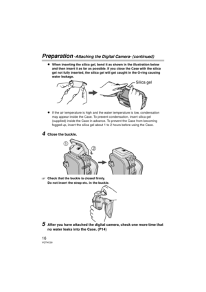 Page 1616VQT4C30
Preparation -Attaching the Digital Camera- (continued)
≥When inserting the silica gel, bend it as shown in the illustration below 
and then insert it as far as possible. If you close the Case with the silica 
gel not fully inserted, the silica gel will get caught in the O-ring causing 
water leakage.
≥If the air temperature is high and the water temperature is low, condensation 
may appear inside the Case. To prevent condensation, insert silica gel 
(supplied) inside the Case in advance. To...