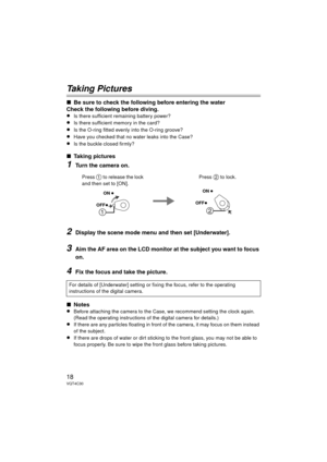 Page 1818VQT4C30
Taking Pictures
∫Be sure to check the following before entering the water
Check the following before diving.
≥Is there sufficient remaining battery power?
≥Is there sufficient memory in the card?
≥Is the O-ring fitted evenly into the O-ring groove?
≥Have you checked that no water leaks into the Case?
≥Is the buckle closed firmly?
∫Taking pictures
1Turn the camera on.
2Display the scene mode menu and then set [Underwater].
3Aim the AF area on the LCD monitor at the subject you want to focus...