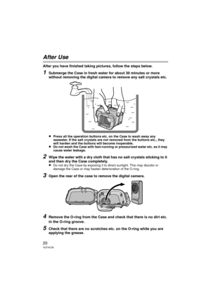 Page 2020VQT4C30
After Use
After you have finished taking pictures, follow the steps below.
1Submerge the Case in fresh water for about 30 minutes or more 
without removing the digital camera to remove any salt crystals etc.
≥Press all the operation buttons etc. on the Case to wash away any 
seawater. If the salt crystals are not removed from the buttons etc., they 
will harden and the buttons will become inoperable.
≥Do not wash the Case with fast-running or pressurized water etc. as it may 
cause water...