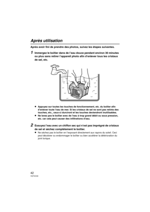 Page 4242VQT4C30
Après utilisation
Après avoir fini de prendre des photos, suivez les étapes suivantes.
1Immergez le boîtier dans de l’eau douce pendant environ 30 minutes 
ou plus sans retirer l’appareil photo afin d’enlever tous les cristaux 
de sel, etc.
≥Appuyez sur toutes les touches de fonctionnement, etc. du boîtier afin 
d’enlever toute l’eau de mer. Si les cristaux de sel ne sont pas retirés des 
touches, etc., ceux-ci durciront et les touches deviendront inutilisables.
≥Ne lavez pas le boîtier avec de...