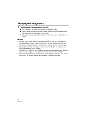 Page 4444VQT4C30
Nettoyage et rangement
1
Lavez l’extérieur du boîtier avec de l’eau.
≥Lavez l’extérieur du boîtier jusqu’à ce qu’il soit propre. (P42)
≥Vérifiez que le joint torique est bien installé, assurez-vous de fermer le boîtier, 
puis lavez seulement l’extérieur avec de l’eau.
≥Essuyez toutes traces de saleté à l’intérieur du boîtier avec un chiffon doux et 
humide.
∫Nota
≥Ne lavez pas le boîtier avec de l’eau sous pression car cela peut provoquer des 
infiltrations d’eau. Retirez l’appareil photo avant...