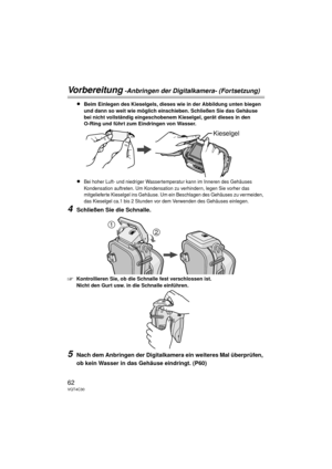 Page 6262VQT4C30
Vorbereitung -Anbringen der Digitalkamera- (Fortsetzung)
≥Beim Einlegen des Kieselgels, dieses wie in der Abbildung unten biegen 
und dann so weit wie möglich einschieben. Schließen Sie das Gehäuse 
bei nicht vollständig eingeschobenem Kieselgel, gerät dieses in den 
O-Ring und führt zum Eindringen von Wasser.
≥Bei hoher Luft- und niedriger Wassertemperatur kann im Inneren des Gehäuses 
Kondensation auftreten. Um Kondensation zu verhindern, legen Sie vorher das 
mitgelieferte Kieselgel ins...