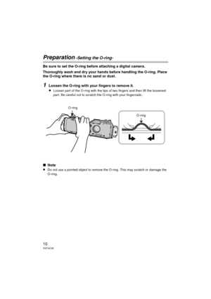 Page 1010VQT4C30
Preparation -Setting the O-ring-
Be sure to set the O-ring before attaching a digital camera.
Thoroughly wash and dry your hands before handling the O-ring. Place 
the O-ring where there is no sand or dust.
1Loosen the O-ring with your fingers to remove it.
≥Loosen part of the O-ring with the tips of two fingers and then lift the loosened 
part. Be careful not to scratch the O-ring with your fingernails.
∫Note
≥Do not use a pointed object to remove the O-ring. This may scratch or damage the...