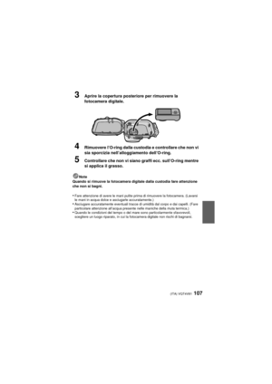 Page 107(ITA) VQT4V81107
3Aprire la copertura posteriore per rimuovere la 
fotocamera digitale.
4Rimuovere l’O-ring dalla custodia e controllare che non vi 
sia sporcizia nell’alloggiamento dell’O-ring.
5Controllare che non vi siano graffi ecc. sull’O-ring mentre 
si applica il grasso.
Note
Quando si rimuove la fotocamera digitale dalla custodia fare attenzione 
che non si bagni.
•Fare attenzione di avere le mani pulite prima di rimuovere la fotocamera. (Lavarsi 
le mani in acqua dolce e asciugarle...